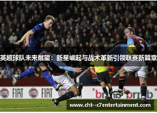 英超球队未来展望：新星崛起与战术革新引领联赛新篇章