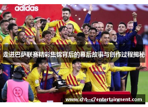走进巴萨联赛精彩集锦背后的幕后故事与创作过程揭秘