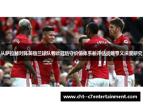 从萨拉赫对阵英格兰球队看欧冠防守价值体系新评估战略意义深度研究 从萨拉赫对阵英格兰球队看欧冠防守价值体系新评估战略意义深度研究