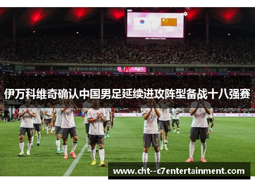 伊万科维奇确认中国男足延续进攻阵型备战十八强赛