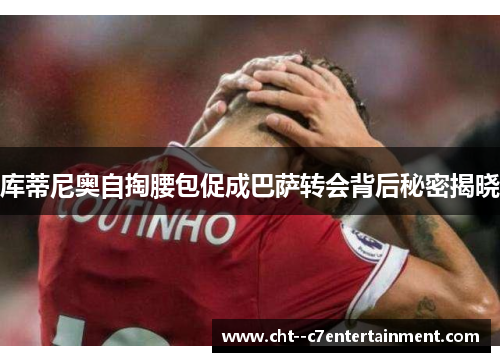 库蒂尼奥自掏腰包促成巴萨转会背后秘密揭晓