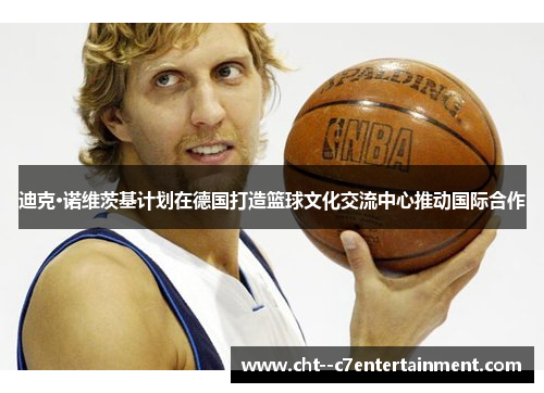 迪克·诺维茨基计划在德国打造篮球文化交流中心推动国际合作