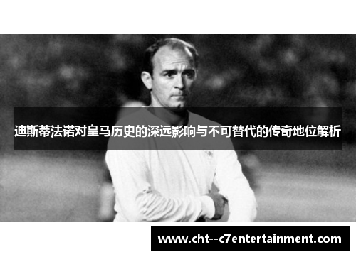 迪斯蒂法诺对皇马历史的深远影响与不可替代的传奇地位解析